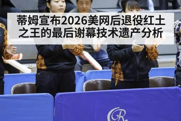 蒂姆宣布2026美网后退役红土之王的最后谢幕技术遗产分析