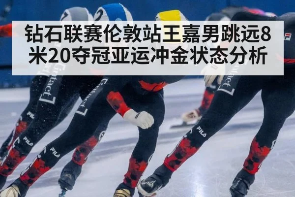 钻石联赛伦敦站王嘉男跳远8米20夺冠亚运冲金状态分析